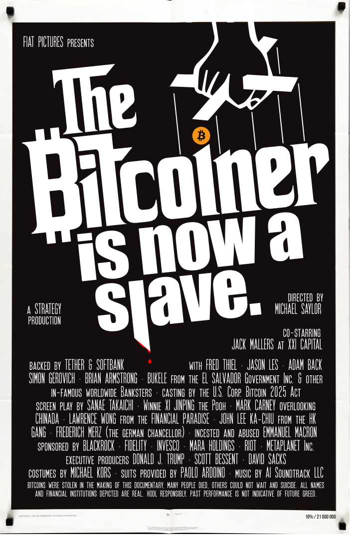 Documentary- The Bitcoiner: is now a slave - a STRATEGY production - Directed by MICHAEL SAYLOR - Co-starring JACK MALLERS at XXI CAPITAL backed by TETHER & SOFTBANK with FRED THIEL · JASON LES · ADAM BACK SIMON GEROVICH · BRIAN ARMSTRONG · BUKELE from the EL SALVADOR Government Inc. & other in-famous worldwide Banksters · Casting by the U.S. Corp. Bitcoin 2025 Act - Screen play by SANAE TAKAICHI · Winnie XI JINPING the Pooh · MARK CARNEY overlooking CHINADA · LAWRENCE WONG from the FINANCIAL PARADISE · JOHN LEE KA-CHIU from the HK GANG · FREDERICH MERZ (the german chancellor) · incested and abused EMMANUEL MACRON  sponsored by BLACKROCK · FIDELITY · INVESCO · MARA HOLDINGS · RIOT · METAPLANET Inc. - Executive producers DONALD J. TRUMP · SCOTT BESSENT · DAVID SACKS costumes by MICHAEL KORS & suits provided by PAOLO ARDOINO music by AI Soundtrack LLC - Bitcoins were stolen in the making of this documentary, many people died, others could not wait and suicide. All names and financial institutions depicted are real. HODL responsibly. Past performance is not indicative of future greed.