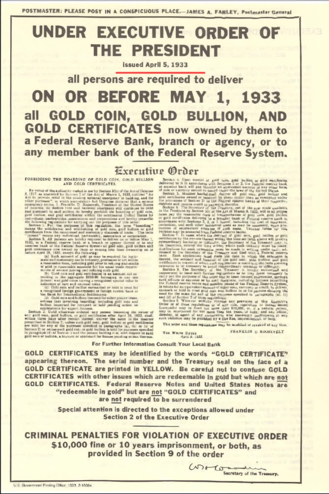 POSTMASTER: PLEASE POST IN A CONSPICUOUS PLACE.-JAMES A. FARLEY, Postmaster General UNDER EXECUTIVE ORDER OF THE PRESIDENT issued April 5, 1933 all persons are required to deliver ON OR BEFORE MAY 1, 1933 all GOLD COIN, GOLD BULLION, AND GOLD CERTIFICATES now owned by them to a Federal Reserve Bank, branch or agency, or to any member bank of the Federal Reserve System. Exerutiue Order PORUIDDINO THE HOARDING OF GOLD COIN, GOLD BULLION And GOLD LANDCATES By dirtue of the autierite raital a under ale Valua mud dellie Totta Tar Til Tai order and those regulations may bo madilud of sovanel at any tinke TUE NICE BOUL FRANKLIN D ROUSLVELT or bullion, a lituines oe opplicant for licouse posing achoa tiersatani 6.1933 For Further Information Consult Your Local Bank GOLD CERTIFICATES may be identified by the words “GOLD CERTIFICATE” appearing thereon. The serial number and the Treasury seal on the face of a GOLD CERTIFICATE are printed in YELLOW. Be careful not to confuse GOLD CERTIFICATES with other issues which are redeemable in gold but which are not GOLD CERTIFICATES. Federal Reserve Notes and United States Notes are “redeemable in gold” but are not “GOLD CERTIFICATES” and are not required to be surrendered Special attention is directed to the exceptions allowed under Section 2 of the Executive Order CRIMINAL PENALTIES FOR VIOLATION OF EXECUTIVE ORDER $10,000 fine or 10 years imprisonment, or both, as provided in Section 9 of the order Secretary of the Treasure Chaonmin tunint Clhre303215034